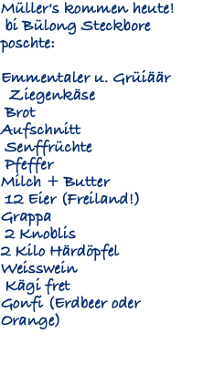 Müller's kommen heute! bi Bülong Steckbore poschte: Emmentaler u. Grüiäär Ziegenkäse Brot Aufschnitt Senffrüchte Pfeffer Milch + Butter 12 Eier (Freiland!) Grappa 2 Knoblis 2 Kilo Härdöpfel Weisswein Kägi fret Gonfi (Erdbeer oder Orange) 