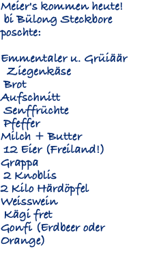 Meier's kommen heute! bi Bülong Steckbore poschte: Emmentaler u. Grüiäär Ziegenkäse Brot Aufschnitt Senffrüchte Pfeffer Milch + Butter 12 Eier (Freiland!) Grappa 2 Knoblis 2 Kilo Härdöpfel Weisswein Kägi fret Gonfi (Erdbeer oder Orange) 